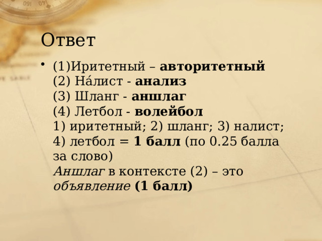 Ответ (1)Иритетный – авторитетный (2) На́лист - анализ (3) Шланг - аншлаг (4) Летбол - волейбол 1) иритетный; 2) шланг; 3) налист; 4) летбол = 1 балл (по 0.25 балла за слово) Аншлаг в контексте (2) – это объявление (1 балл) 