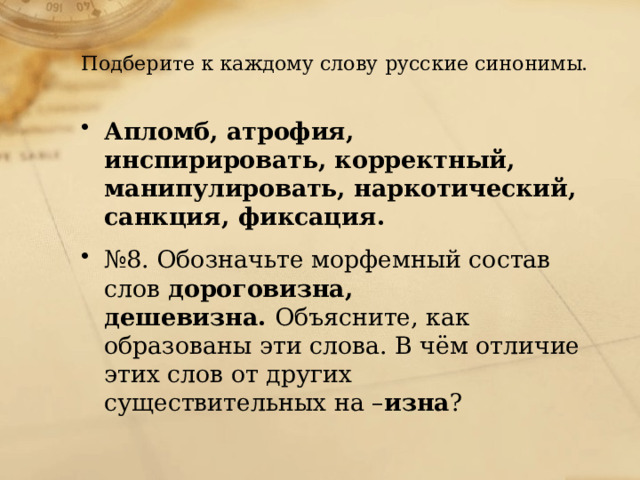  Подберите к каждому слову русские синонимы. Апломб, атрофия, инспирировать, корректный, манипулировать, наркотический, санкция, фиксация. № 8. Обозначьте морфемный состав слов  дороговизна, дешевизна.  Объясните, как образованы эти слова. В чём отличие этих слов от других существительных на – изна ? 