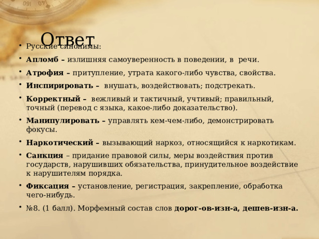 Ответ Русские синонимы: Апломб – излишняя самоуверенность в поведении, в речи. Атрофия – притупление, утрата какого-либо чувства, свойства. Инспирировать – внушать, воздействовать; подстрекать. Корректный – вежливый и тактичный, учтивый; правильный, точный (перевод с языка, какое-либо доказательство). Манипулировать – управлять кем-чем-либо, демонстрировать фокусы. Наркотический – вызывающий наркоз, относящийся к наркотикам. Санкция – придание правовой силы, меры воздействия против государств, нарушивших обязательства, принудительное воздействие к нарушителям порядка. Фиксация – установление, регистрация, закрепление, обработка чего-нибудь. № 8. (1 балл). Морфемный состав слов дорог-ов-изн-а, дешев-изн-а. 