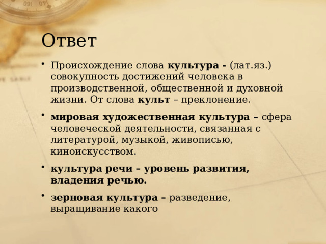 Ответ Происхождение слова культура - (лат.яз.) совокупность достижений человека в производственной, общественной и духовной жизни. От слова культ – преклонение. мировая художественная культура – сфера человеческой деятельности, связанная с литературой, музыкой, живописью, киноискусством. культура речи – уровень развития, владения речью. зерновая культура – разведение, выращивание какого 