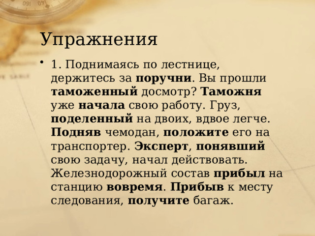 Упражнения 1. Поднимаясь по лестнице, держитесь за поручни . Вы прошли таможенный досмотр? Таможня уже начала свою работу. Груз, поделенный на двоих, вдвое легче. Подняв чемодан, положите его на транспортер. Эксперт , понявший свою задачу, начал действовать. Железнодорожный состав прибыл на станцию вовремя . Прибыв к месту следования, получите багаж. 