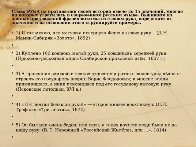  Слово РУКА на протяжении своей истории имело до 15 значений, многие из которых утратились в современном русском языке. Выпишите из данных предложений фразеологизмы со словом рука, определите их значения и на основании этого сгруппируйте примеры.   1) Я так мекаю, что матушка повернула Феню на свою руку… (Д.Н. Мамин-Сибиряк «Золото», 1892)   2) Куплено 106 ковшовъ малой руки, 25 ковшиковъ середней руки. (Приходно-расходная книга Синбирской приказной избы, 1667 г.)   3) А правление земское и всякое строение и ратных людеи уряд вѣдал и строилъ его государевъ шюрин Борис Феодорович; и многие земли примиришася, а инии покоришася под его государеву высокую руку. (Псковские летописи, XVI в.)   4) «И я лентяй большой руки!» ― второй князёк воскликнул. (Л.Н. Трефолев «Три лентяя», 1872)   5) Он был или очень беден, или скуп; а таких качеств люди были не на нашу руку. (В. Т. Нарежный «Российский Жилблаз, или …», 1814)   