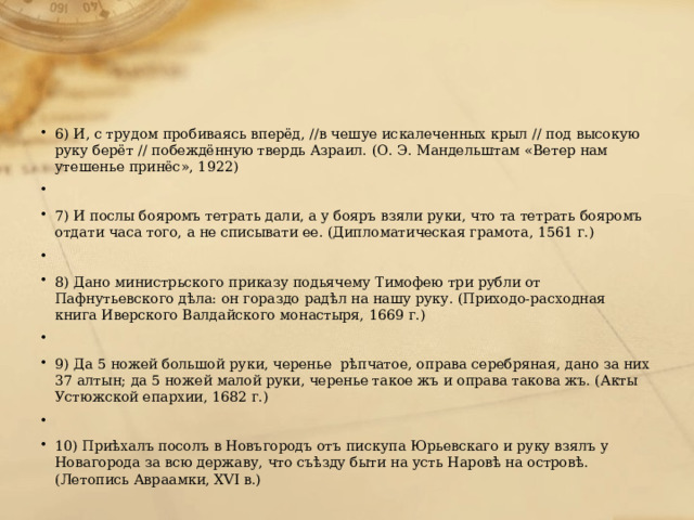 6) И, с трудом пробиваясь вперёд, //в чешуе искалеченных крыл // под высокую руку берёт // побеждённую твердь Азраил. (О. Э. Мандельштам «Ветер нам утешенье принёс», 1922)   7) И послы бояромъ тетрать дали, а у бояръ взяли руки, что та тетрать бояромъ отдати часа того, а не списывати ее. (Дипломатическая грамота, 1561 г.)   8) Дано министрьского приказу подьячему Тимофею три рубли от Пафнутьевского дѣла: он гораздо радѣл на нашу руку. (Приходо-расходная книга Иверского Валдайского монастыря, 1669 г.)   9) Да 5 ножей большой руки, черенье рѣпчатое, оправа серебряная, дано за них 37 алтын; да 5 ножей малой руки, черенье такое жъ и оправа такова жъ. (Акты Устюжской епархии, 1682 г.)   10) Приѣхалъ посолъ в Новъгородъ отъ пискупа Юрьевскаго и руку взялъ у Новагорода за всю державу, что съѣзду быти на усть Наровѣ на островѣ. (Летопись Авраамки, XVI в.) 