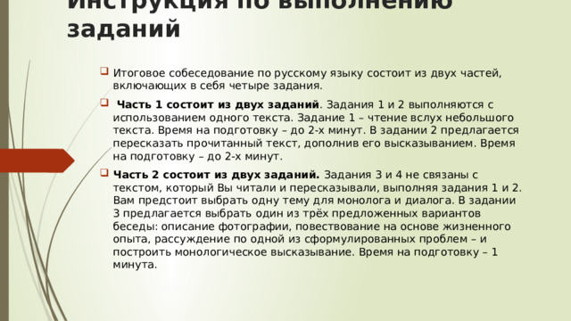 Инструкция по выполнению заданий Итоговое собеседование по русскому языку состоит из двух частей, включающих в себя четыре задания.  Часть 1 состоит из двух заданий . Задания 1 и 2 выполняются с использованием одного текста. Задание 1 – чтение вслух небольшого текста. Время на подготовку – до 2-х минут. В задании 2 предлагается пересказать прочитанный текст, дополнив его высказыванием. Время на подготовку – до 2-х минут. Часть 2 состоит из двух заданий. Задания 3 и 4 не связаны с текстом, который Вы читали и пересказывали, выполняя задания 1 и 2. Вам предстоит выбрать одну тему для монолога и диалога. В задании 3 предлагается выбрать один из трёх предложенных вариантов беседы: описание фотографии, повествование на основе жизненного опыта, рассуждение по одной из сформулированных проблем – и построить монологическое высказывание. Время на подготовку – 1 минута. 