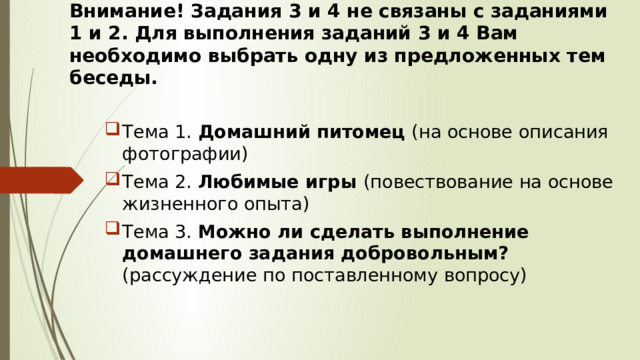 Внимание! Задания 3 и 4 не связаны с заданиями 1 и 2. Для выполнения заданий 3 и 4 Вам необходимо выбрать одну из предложенных тем беседы. Тема 1. Домашний питомец (на основе описания фотографии) Тема 2. Любимые игры (повествование на основе жизненного опыта) Тема 3. Можно ли сделать выполнение домашнего задания добровольным? (рассуждение по поставленному вопросу) 