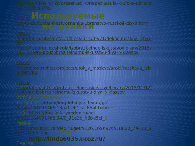http:// kopilkaurokov.ru/izo/presentacii/priezientatsiia-k-uroku-ubranstvo-russkoi-izby http:// ppt4web.ru/obshhestvoznanija/ubranstvo-russkojj-izby0.html http:// nsportal.ru/sites/default/files/2014/09/21/dekor_russkoy_izby.docx http://nsportal.ru/shkola/izobrazitelnoe-iskusstvo/library/2015/11/12/testy-po-izobrazitelnomu-iskusstvu-dlya-5-klassov http:// mosmetod.ru/files/projects/urok_v_moskve/uroki/russkaya_izba/test.doc http:// nsportal.ru/shkola/izobrazitelnoe-iskusstvo/library/2015/11/12/testy-po-izobrazitelnomu-iskusstvu-dlya-5-klassov Источник шаблона: Ландшафт https :// img - fotki . yandex . ru / get /9744/134091466.13 a /0_ e 61 ea _86 abbab 0_ S  Небо https :// img - fotki . yandex . ru / get /6422/134091466.34/0_91 e 3 b _ ff 38 d 5 cf _ S  Рамка http://img-fotki.yandex.ru/get/9326/16969765.1a0/0_7e418_89034f51_L.png  Пчёлка https://img-fotki.yandex.ru/get/9834/134091466.117/0_dd3e9_6228c73b_S Пчёлка 1 https://img-fotki.yandex.ru/get/9895/134091466.117/0_dd3ea_e052b62a_S  http:// mosmetod.ru/files/projects/urok_v_moskve/uroki/russkaya_izba/test.doc Используемые источники   Сайт http://linda6035.ucoz.ru/  