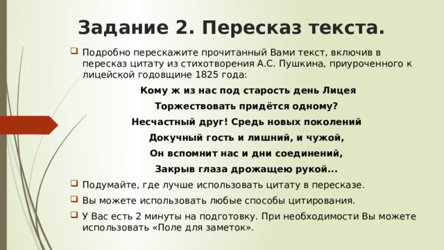 Задание 2. Пересказ текста. Подробно перескажите прочитанный Вами текст, включив в пересказ цитату из стихотворения А.С. Пушкина, приуроченного к лицейской годовщине 1825 года:  Кому ж из нас под старость день Лицея Торжествовать придётся одному? Несчастный друг! Средь новых поколений Докучный гость и лишний, и чужой, Он вспомнит нас и дни соединений, Закрыв глаза дрожащею рукой... Подумайте, где лучше использовать цитату в пересказе. Вы можете использовать любые способы цитирования. У Вас есть 2 минуты на подготовку. При необходимости Вы можете использовать «Поле для заметок». 