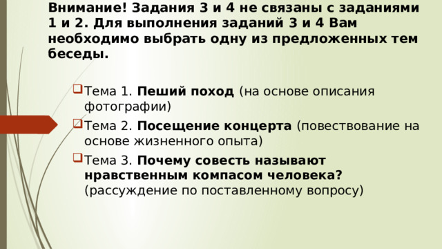 Внимание! Задания 3 и 4 не связаны с заданиями 1 и 2. Для выполнения заданий 3 и 4 Вам необходимо выбрать одну из предложенных тем беседы. Тема 1. Пеший поход (на основе описания фотографии) Тема 2. Посещение концерта (повествование на основе жизненного опыта) Тема 3. Почему совесть называют нравственным компасом человека? (рассуждение по поставленному вопросу) 