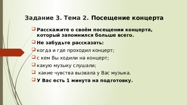 Задание 3. Тема 2. Посещение концерта Расскажите о своём посещении концерта, который запомнился больше всего. Не забудьте рассказать: когда и где проходил концерт; с кем Вы ходили на концерт; какую музыку слушали;  какие чувства вызвала у Вас музыка. У Вас есть 1 минута на подготовку. 