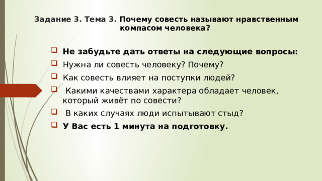 Задание 3. Тема 3. Почему совесть называют нравственным компасом человека? Не забудьте дать ответы на следующие вопросы: Нужна ли совесть человеку? Почему? Как совесть влияет на поступки людей?  Какими качествами характера обладает человек, который живёт по совести?  В каких случаях люди испытывают стыд? У Вас есть 1 минута на подготовку. 