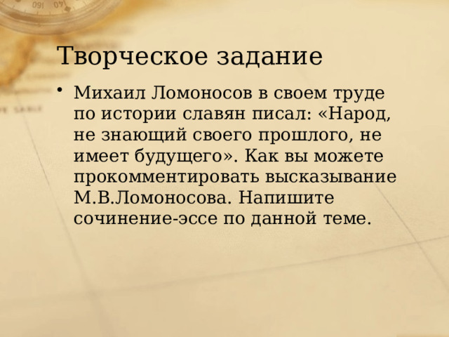 Творческое задание Михаил Ломоносов в своем труде по истории славян писал: «Народ, не знающий своего прошлого, не имеет будущего». Как вы можете прокомментировать высказывание М.В.Ломоносова. Напишите сочинение-эссе по данной теме. 