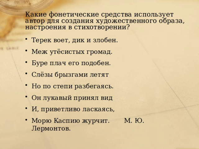 Какие фонетические средства использует автор для создания художественного образа, настроения в стихотворении? Терек воет, дик и злобен. Меж утёсистых громад. Буре плач его подобен. Слёзы брызгами летят Но по степи разбегаясь. Он лукавый принял вид И, приветливо ласкаясь, Морю Каспию журчит. М. Ю. Лермонтов. 