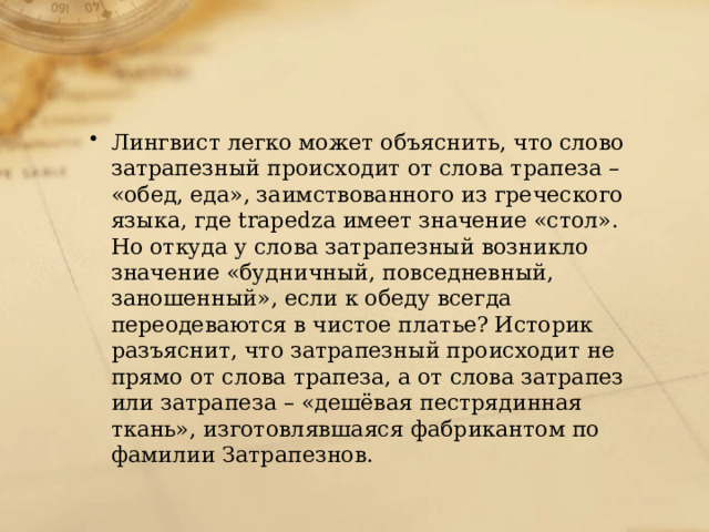 Лингвист легко может объяснить, что слово затрапезный происходит от слова трапеза – «обед, еда», заимствованного из греческого языка, где trapedza имеет значение «стол». Но откуда у слова затрапезный возникло значение «будничный, повседневный, заношенный», если к обеду всегда переодеваются в чистое платье? Историк разъяснит, что затрапезный происходит не прямо от слова трапеза, а от слова затрапез или затрапеза – «дешёвая пестрядинная ткань», изготовлявшаяся фабрикантом по фамилии Затрапезнов. 