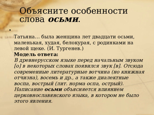 Объясните особенности слова осьми .  Татьяна… была женщина лет двадцати осьми, маленькая, худая, белокурая, с родинками на левой щеке. (И. Тургенев.)  Модель ответа:  В древнерусском языке перед начальным звуком [о] в некоторых словах появился звук [в]. Отсюда современные литературные вотчина (но книжная  отчизна), восемь и др., а также диалектные воспа, вострый (лит. норма оспа, острый). Написание осьми объясняется влиянием церковнославянского языка, в котором не было этого явления.    