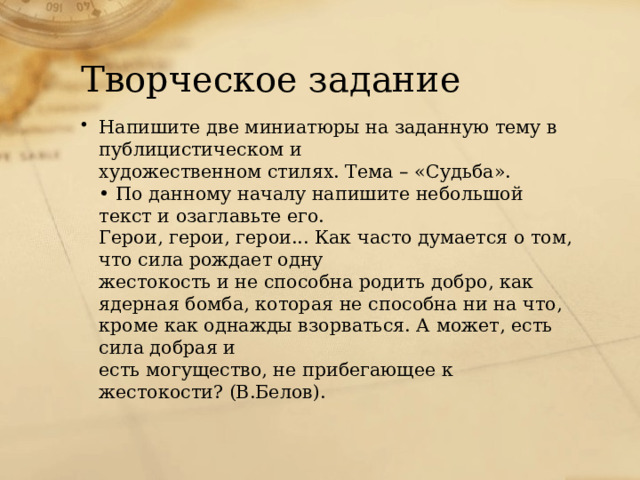 Творческое задание Напишите две миниатюры на заданную тему в публицистическом и  художественном стилях. Тема – «Судьба».  • По данному началу напишите небольшой текст и озаглавьте его.  Герои, герои, герои... Как часто думается о том, что сила рождает одну  жестокость и не способна родить добро, как ядерная бомба, которая не способна ни на что, кроме как однажды взорваться. А может, есть сила добрая и  есть могущество, не прибегающее к жестокости? (В.Белов).   