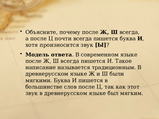 Объясните, почему после Ж, Ш всегда, а после Ц почти всегда пишется буква И , хотя произносится звук [Ы] ? Модель ответа . В современном языке после Ж, Ш всегда пишется И. Такое написание называется традиционным. В древнерусском языке Ж и Ш были мягкими. Буква И пишется в большинстве слов после Ц, так как этот звук в древнерусском языке был мягким. 