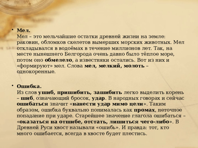 Мел.  Мел – это мельчайшие остатки древней жизни на земле: раковин, обломков скелетов вымерших морских животных. Мел откладывался в водоёмах в течение миллионов лет. Так, на месте нынешнего Белгорода очень давно было тёплое море, потом оно обмелело , а известняки остались. Вот из них и «формируют» мел. Слова мел, мелкий, молоть – однокоренные.   Ошибка.  Из слов ушиб, пришибить, зашибить легко выделить корень – шиб , означающий бросок, удар . В народных говорах и сейчас ошибаться значит « нанести удар мимо цели ». Таким образом, ошибка буквально понималась как промах , неточное попадание при ударе. Старейшее значение глагола ошибаться – « оказаться на отшибе, отстать, лишиться чего-либо ». В Древней Руси хвост называли «ошибь». И правда: тот, кто много ошибается, всегда в хвосте будет плестись. 