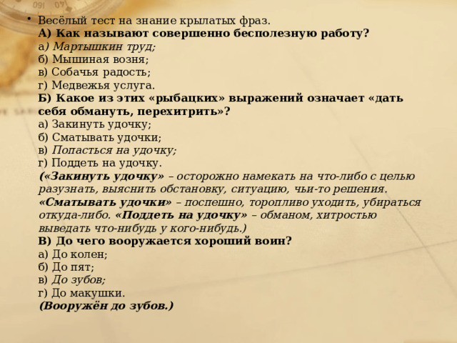 Весёлый тест на знание крылатых фраз.  А) Как называют совершенно бесполезную работу?  а ) Мартышкин труд;  б) Мышиная возня;  в) Собачья радость;  г) Медвежья услуга.  Б) Какое из этих «рыбацких» выражений означает «дать себя обмануть, перехитрить»?  а) Закинуть удочку;  б) Сматывать удочки;  в) Попасться на удочку;  г) Поддеть на удочку.  («Закинуть удочку» – осторожно намекать на что-либо с целью разузнать, выяснить обстановку, ситуацию, чьи-то решения. «Сматывать удочки» – поспешно, торопливо уходить, убираться откуда-либо. «Поддеть на удочку» – обманом, хитростью выведать что-нибудь у кого-нибудь.)  В) До чего вооружается хороший воин?  а) До колен;  б) До пят;  в) До зубов;  г) До макушки.  (Вооружён до зубов.)    