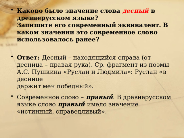 Каково было значение слова десный  в древнерусском языке?  Запишите его современный эквивалент. В каком значении это современное слово использовалось ранее?   Ответ: Десный – находящийся справа (от десница – правая рука). Ср. фрагмент из поэмы А.С. Пушкина «Руслан и Людмила»: Руслан «в деснице  держит меч победный». Современное слово – правый . В древнерусском языке слово правый имело значение «истинный, справедливый».   