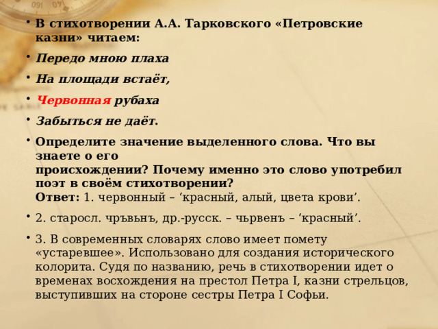 В стихотворении А.А. Тарковского «Петровские казни» читаем: Передо мною плаха На площади встаёт, Червонная рубаха Забыться не даёт . Определите значение выделенного слова. Что вы знаете о его  происхождении? Почему именно это слово употребил поэт в своём стихотворении?  Ответ: 1. червонный – ‘красный, алый, цвета крови’. 2. старосл. чръвьнъ, др.-русск. – чьрвенъ – ‘красный’. 3. В современных словарях слово имеет помету «устаревшее». Использовано для создания исторического колорита. Судя по названию, речь в стихотворении идет о временах восхождения на престол Петра I, казни стрельцов, выступивших на стороне сестры Петра I Софьи.   