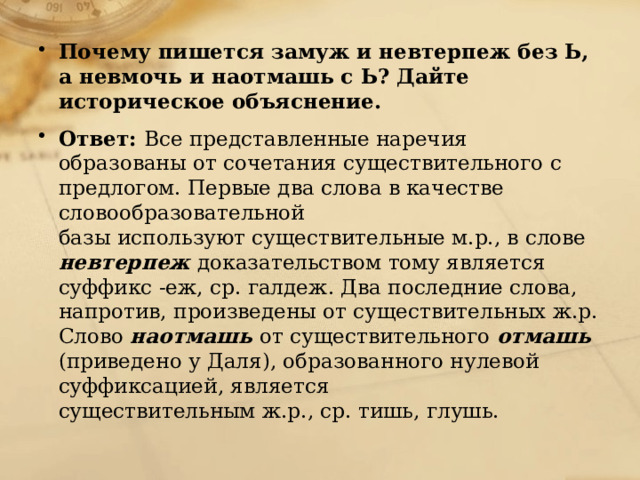 Почему пишется замуж и невтерпеж без Ь, а невмочь и наотмашь с Ь? Дайте историческое объяснение. Ответ: Все представленные наречия образованы от сочетания существительного с предлогом. Первые два слова в качестве словообразовательной  базы используют существительные м.р., в слове невтерпеж доказательством тому является суффикс -еж, ср. галдеж. Два последние слова, напротив, произведены от существительных ж.р. Слово наотмашь от существительного отмашь (приведено у Даля), образованного нулевой суффиксацией, является  существительным ж.р., ср. тишь, глушь.   