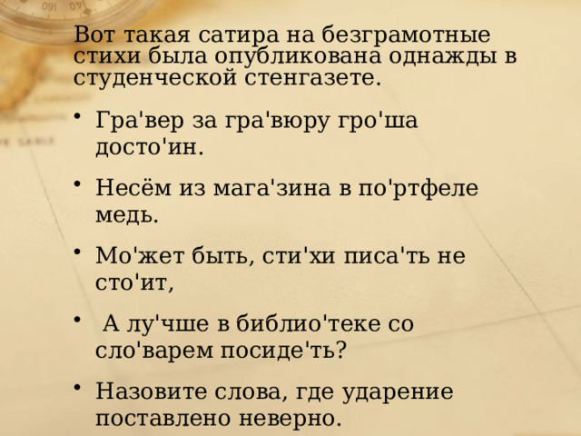 Вот такая сатира на безграмотные стихи была опубликована однажды в студенческой стенгазете. Гра'вер за гра'вюру гро'ша досто'ин. Несём из мага'зина в по'ртфеле медь. Мо'жет быть, сти'хи писа'ть не сто'ит,  А лу'чше в библио'теке со сло'варем посиде'ть? Назовите слова, где ударение поставлено неверно. 