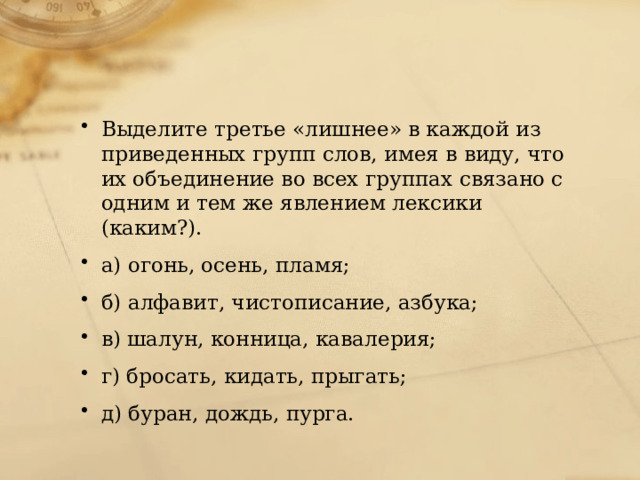 Выделите третье «лишнее» в каждой из приведенных групп слов, имея в виду, что их объединение во всех группах связано с одним и тем же явлением лексики (каким?). а) огонь, осень, пламя; б) алфавит, чистописание, азбука; в) шалун, конница, кавалерия; г) бросать, кидать, прыгать; д) буран, дождь, пурга. 