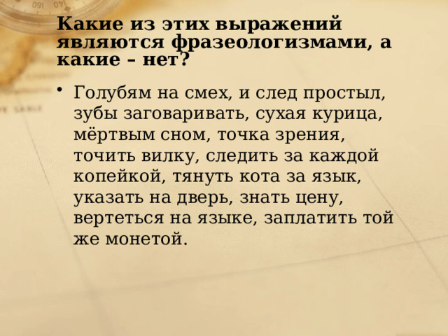 Какие из этих выражений являются фразеологизмами, а какие – нет? Голубям на смех, и след простыл, зубы заговаривать, сухая курица, мёртвым сном, точка зрения, точить вилку, следить за каждой копейкой, тянуть кота за язык, указать на дверь, знать цену, вертеться на языке, заплатить той же монетой. 