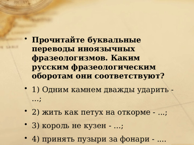 Прочитайте буквальные переводы иноязычных фразеологизмов. Каким русским фразеологическим оборотам они соответствуют? 1) Одним камнем дважды ударить - ...; 2) жить как петух на откорме - ...; 3) король не кузен - ...; 4) принять пузыри за фонари - .... 