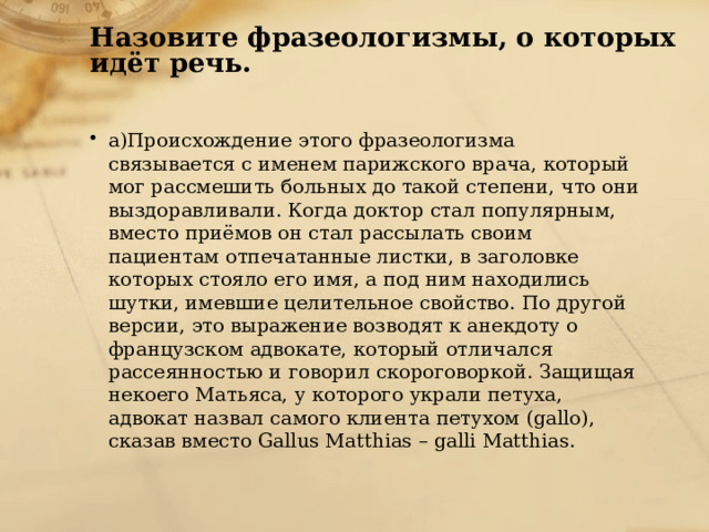 Назовите фразеологизмы, о которых идёт речь.   а)Происхождение этого фразеологизма связывается с именем парижского врача, который мог рассмешить больных до такой степени, что они выздоравливали. Когда доктор стал популярным, вместо приёмов он стал рассылать своим пациентам отпечатанные листки, в заголовке которых стояло его имя, а под ним находились шутки, имевшие целительное свойство. По другой версии, это выражение возводят к анекдоту о французском адвокате, который отличался рассеянностью и говорил скороговоркой. Защищая некоего Матьяса, у которого украли петуха, адвокат назвал самого клиента петухом (gallo), сказав вместо Gallus Matthias – galli Matthias. 