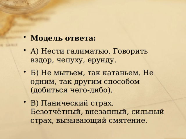 Модель ответа: А) Нести галиматью. Говорить вздор, чепуху, ерунду. Б) Не мытьем, так катаньем. Не одним, так другим способом (добиться чего-либо). В) Панический страх. Безотчётный, внезапный, сильный страх, вызывающий смятение. 