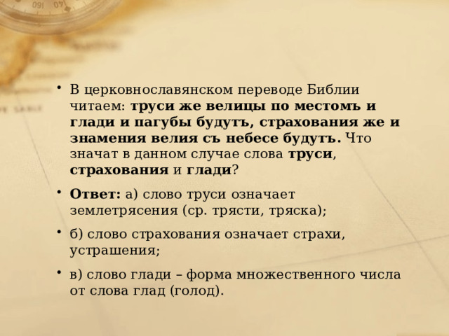 В церковнославянском переводе Библии читаем: труси же велицы по местомъ и глади и пагубы будутъ, страхования же и знамения велия съ небесе будутъ. Что значат в данном случае слова труси , страхования и глади ? Ответ: а) слово труси означает землетрясения (ср. трясти, тряска); б) слово страхования означает страхи, устрашения; в) слово глади – форма множественного числа от слова глад (голод). 