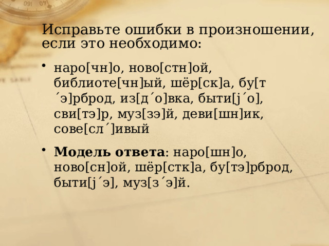 Исправьте ошибки в произношении, если это необходимо: наро[чн]о, ново[стн]ой, библиоте[чн]ый, шёр[ск]а, бу[т´э]рброд, из[д´о]вка, быти[j´о], сви[тэ]р, муз[зэ]й, деви[шн]ик, сове[сл´]ивый Модель ответа : наро[шн]о, ново[сн]ой, шёр[стк]а, бу[тэ]рброд, быти[j´э], муз[з´э]й. 