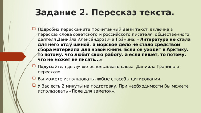 Задание 2. Пересказ текста. Подробно перескажите прочитанный Вами текст, включив в пересказ слова советского и российского писателя, общественного деятеля Дании́ла Алекса́ндровича Гра́нина: «Литература не стала для него отду́ шиной, а морское дело не стало средством сбора материала для новой книги. Если он уходит в Арктику, то потому, что любит свою работу, а если пишет, то потому, что не может не писать...» Подумайте, где лучше использовать слова Даниила Гранина в пересказе. Вы можете использовать любые способы цитирования. У Вас есть 2 минуты на подготовку. При необходимости Вы можете использовать «Поле для заметок». 