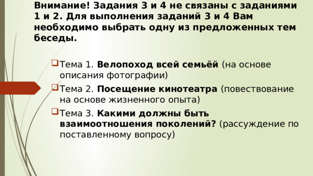 Внимание! Задания 3 и 4 не связаны с заданиями 1 и 2. Для выполнения заданий 3 и 4 Вам необходимо выбрать одну из предложенных тем беседы. Тема 1. Велопоход всей семьёй (на основе описания фотографии) Тема 2. Посещение кинотеатра (повествование на основе жизненного опыта) Тема 3. Какими должны быть взаимоотношения поколений? (рассуждение по поставленному вопросу) 