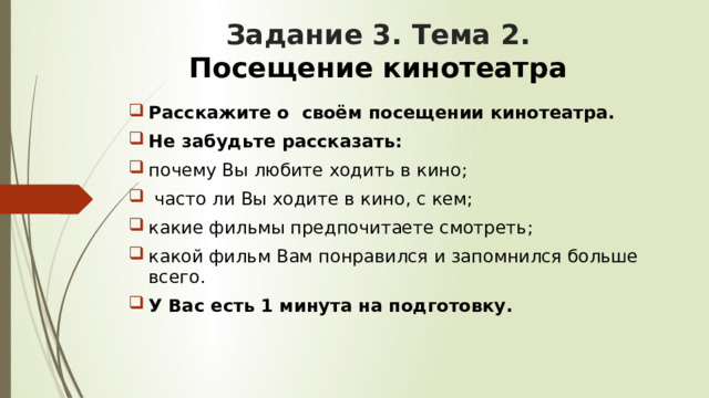 Задание 3. Тема 2.   Посещение кинотеатра Расскажите о своём посещении кинотеатра. Не забудьте рассказать: почему Вы любите ходить в кино;  часто ли Вы ходите в кино, с кем; какие фильмы предпочитаете смотреть; какой фильм Вам понравился и запомнился больше всего. У Вас есть 1 минута на подготовку. 