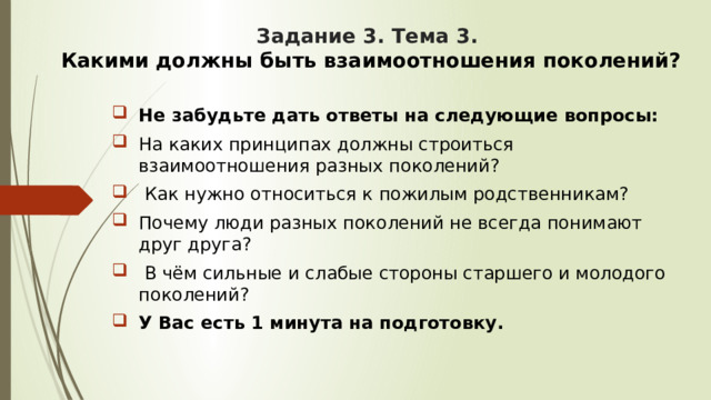 Задание 3. Тема 3.  Какими должны быть взаимоотношения поколений?  Не забудьте дать ответы на следующие вопросы: На каких принципах должны строиться взаимоотношения разных поколений?  Как нужно относиться к пожилым родственникам? Почему люди разных поколений не всегда понимают друг друга?  В чём сильные и слабые стороны старшего и молодого поколений? У Вас есть 1 минута на подготовку. 