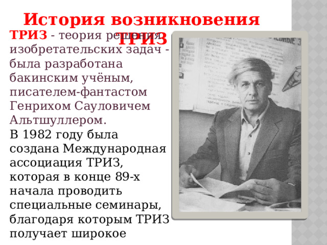 История возникновения ТРИЗ ТРИЗ  - теория решения изобретательских задач - была разработана бакинским учёным, писателем-фантастом Генрихом Сауловичем Альтшуллером. В 1982 году была создана Международная ассоциация ТРИЗ, которая в конце 89-х начала проводить специальные семинары, благодаря которым ТРИЗ получает широкое распространение в школах и училищах. 