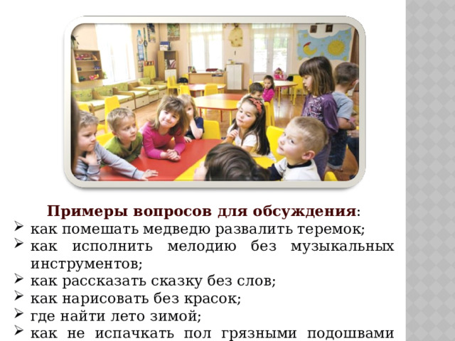 Примеры вопросов для обсуждения : как помешать медведю развалить теремок; как исполнить мелодию без музыкальных инструментов; как рассказать сказку без слов; как нарисовать без красок; где найти лето зимой; как не испачкать пол грязными подошвами ботинок. 