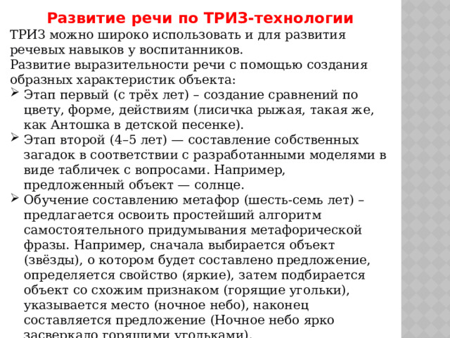 Развитие речи по ТРИЗ-технологии ТРИЗ можно широко использовать и для развития речевых навыков у воспитанников. Развитие выразительности речи с помощью создания образных характеристик объекта: Этап первый (с трёх лет) – создание сравнений по цвету, форме, действиям (лисичка рыжая, такая же, как Антошка в детской песенке). Этап второй (4–5 лет) — составление собственных загадок в соответствии с разработанными моделями в виде табличек с вопросами. Например, предложенный объект — солнце. Обучение составлению метафор (шесть-семь лет) – предлагается освоить простейший алгоритм самостоятельного придумывания метафорической фразы. Например, сначала выбирается объект (звёзды), о котором будет составлено предложение, определяется свойство (яркие), затем подбирается объект со схожим признаком (горящие угольки), указывается место (ночное небо), наконец составляется предложение (Ночное небо ярко засверкало горящими угольками). 