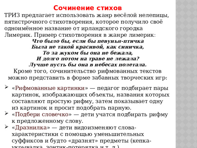 Сочинение стихов ТРИЗ предлагает использовать жанр весёлой нелепицы, пятистрочного стихотворения, которое получило своё одноимённое название от ирландского городка Лимерик. Пример стихотворения в жанре лимерик : Что было бы, если бы певунья-птичка  Была не такой красивой, как синичка,  То за жуком бы она не бежала,  И долго потом на траве не лежала?  Лучше пусть бы она в небесах полетала. Кроме того, сочинительство рифмованных текстов можно представить в форме забавных творческих игр: « Рифмованные картинки » — педагог подбирает пары картинок, изображающих объекты, названия которых составляют простую рифму, затем показывает одну из картинок и просит подобрать парную. « Подбери словечко » — дети учатся подбирать рифму к предложенному слову. « Дразнилка » — дети видоизменяют слова-характеристики с помощью уменьшительных суффиксов и будто «дразнят» предметы (кепка-укрывалка, зонтик-потерялка и т. д.). 