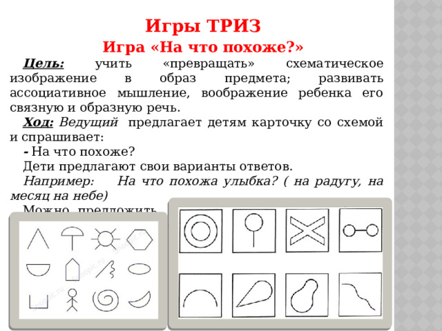Игры ТРИЗ Игра «На что похоже?» Цель:  учить «превращать» схематическое изображение в образ предмета; развивать ассоциативное мышление, воображение ребенка его связную и образную речь. Ход: Ведущий предлагает детям карточку со схемой и спрашивает: - На что похоже? Дети предлагают свои варианты ответов. Например: На что похожа улыбка? ( на радугу, на месяц на небе) Можно предложить назвать на что похожа буква, цифра, геометрическая фигура. 