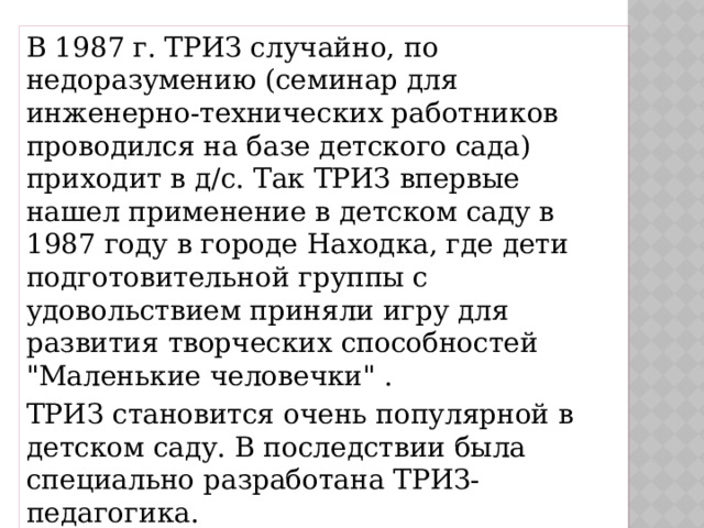 В 1987 г. ТРИЗ случайно, по недоразумению (семинар для инженерно-технических работников проводился на базе детского сада) приходит в д/с. Так ТРИЗ впервые нашел применение в детском саду в 1987 году в городе Находка, где дети подготовительной группы с удовольствием приняли игру для развития творческих способностей 