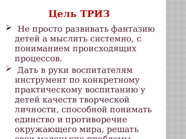  Цель ТРИЗ  Не просто развивать фантазию детей а мыслить системно, с пониманием происходящих процессов.  Дать в руки воспитателям инструмент по конкретному практическому воспитанию у детей качеств творческой личности, способной понимать единство и противоречие окружающего мира, решать свои маленькие проблемы. 