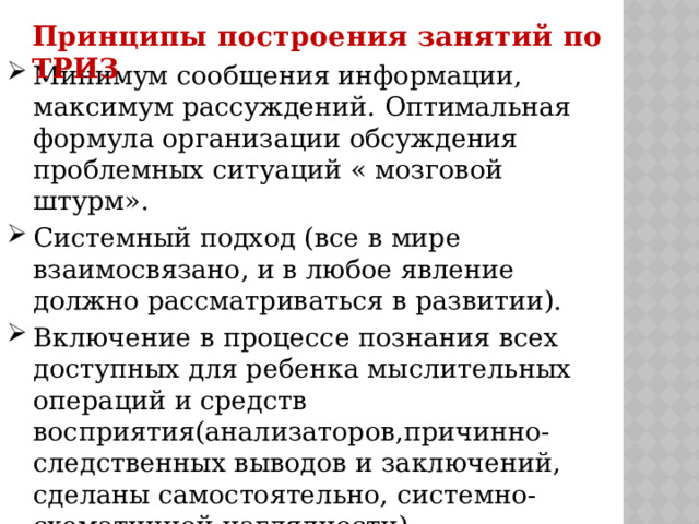 Принципы построения занятий по ТРИЗ Минимум сообщения информации, максимум рассуждений. Оптимальная формула организации обсуждения проблемных ситуаций « мозговой штурм». Системный подход (все в мире взаимосвязано, и в любое явление должно рассматриваться в развитии). Включение в процессе познания всех доступных для ребенка мыслительных операций и средств восприятия(анализаторов,причинно-следственных выводов и заключений, сделаны самостоятельно, системно-схематичной наглядности). Обязательная активизация творческого воображения. 