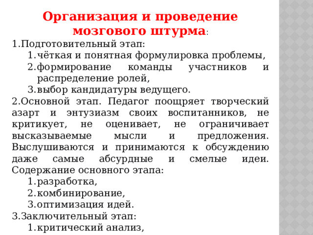 Организация и проведение мозгового штурма : Подготовительный этап: чёткая и понятная формулировка проблемы, формирование команды участников и распределение ролей, выбор кандидатуры ведущего. чёткая и понятная формулировка проблемы, формирование команды участников и распределение ролей, выбор кандидатуры ведущего. Основной этап. Педагог поощряет творческий азарт и энтузиазм своих воспитанников, не критикует, не оценивает, не ограничивает высказываемые мысли и предложения. Выслушиваются и принимаются к обсуждению даже самые абсурдные и смелые идеи. Содержание основного этапа: разработка, комбинирование, оптимизация идей. разработка, комбинирование, оптимизация идей. Заключительный этап: критический анализ, оценка, отбор наиболее ценных идей . критический анализ, оценка, отбор наиболее ценных идей . 
