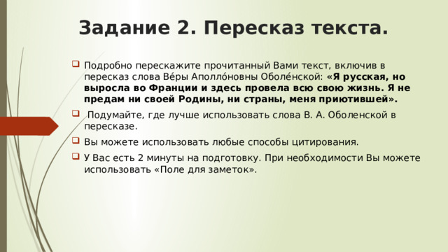 Задание 2. Пересказ текста. Подробно перескажите прочитанный Вами текст, включив в пересказ слова Ве́ры Аполло́новны Оболе́нской: «Я русская, но выросла во Франции и здесь провела всю свою жизнь. Я не предам ни своей Родины, ни страны, меня приютившей».  Подумайте, где лучше использовать слова В. А. Оболенской в пересказе. Вы можете использовать любые способы цитирования. У Вас есть 2 минуты на подготовку. При необходимости Вы можете использовать «Поле для заметок». 