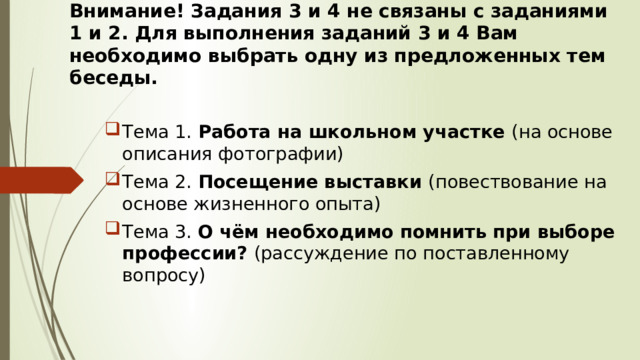 Внимание! Задания 3 и 4 не связаны с заданиями 1 и 2. Для выполнения заданий 3 и 4 Вам необходимо выбрать одну из предложенных тем беседы. Тема 1. Работа на школьном участке (на основе описания фотографии) Тема 2.  Посещение выставки (повествование на основе жизненного опыта) Тема 3. О чём необходимо помнить при выборе профессии? (рассуждение по поставленному вопросу) 