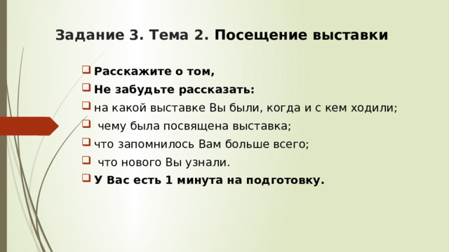 Задание 3. Тема 2. Посещение выставки Расскажите о том, Не забудьте рассказать: на какой выставке Вы были, когда и с кем ходили;  чему была посвящена выставка; что запомнилось Вам больше всего;  что нового Вы узнали. У Вас есть 1 минута на подготовку. 