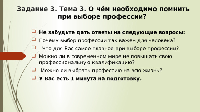 Задание 3. Тема 3. О чём необходимо помнить при выборе профессии? Не забудьте дать ответы на следующие вопросы: Почему выбор профессии так важен для человека?  Что для Вас самое главное при выборе профессии? Можно ли в современном мире не повышать свою профессиональную квалификацию?  Можно ли выбрать профессию на всю жизнь? У Вас есть 1 минута на подготовку. 